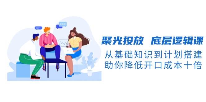 聚光投放底层逻辑课，从基础知识到计划搭建，助你降低开口成本十倍-搞机圈