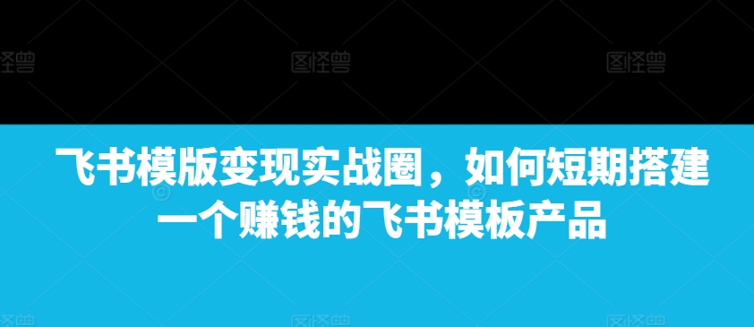 飞书模版变现实战圈,如何短期搭建一个赚钱的飞书模板产品-搞机圈
