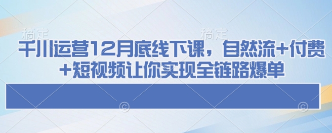 千川运营12月底线下课，自然流+付费+短视频让你实现全链路爆单-搞机圈