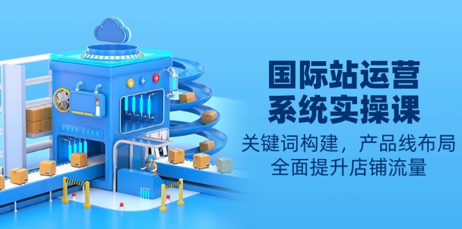 国际站运营系统实操课:关键词构建,产品线布局,全面提升店铺流量-搞机圈