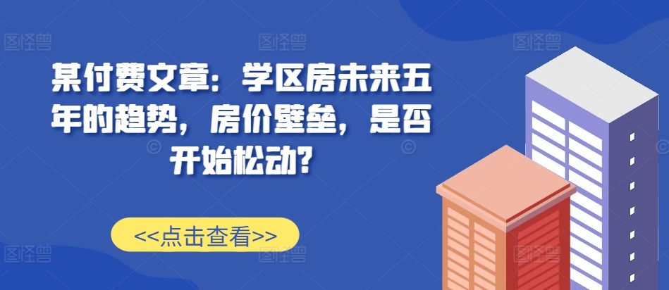 某付费文章：学区房未来五年的趋势，房价壁垒，是否开始松动?-搞机圈
