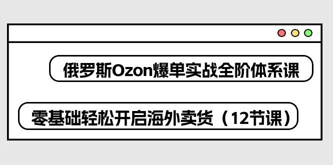 俄罗斯 Ozon-爆单实战全阶体系课，零基础轻松开启海外卖货(12节课-搞机圈