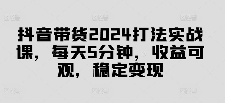 抖音带货2024打法实战课，每天5分钟，收益可观，稳定变现【揭秘】-搞机圈