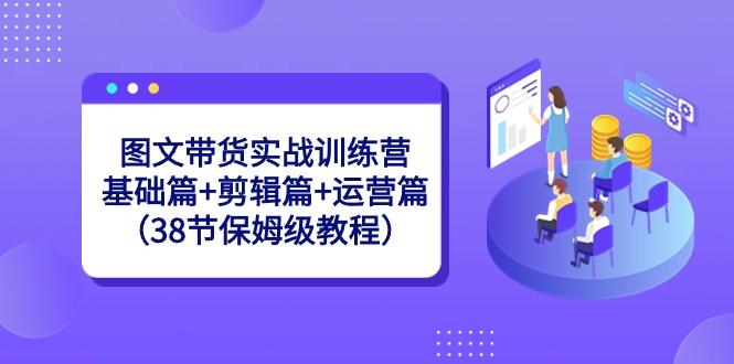 图文带货实战训练营：基础篇+剪辑篇+运营篇（38节保姆级教程）-搞机圈