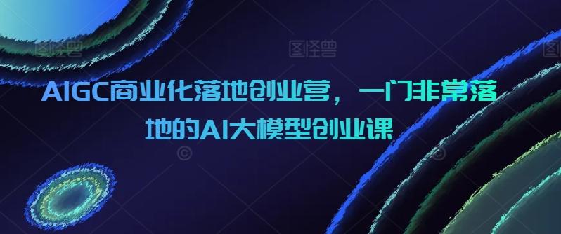 AIGC商业化落地创业营，一门非常落地的AI大模型创业课-搞机圈