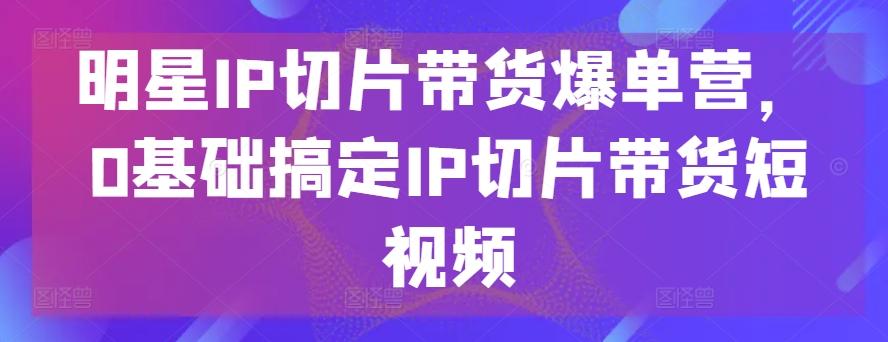 明星IP切片带货爆单营，0基础搞定IP切片带货短视频-搞机圈