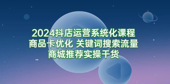 (9438期)2024抖店运营系统化课程：商品卡优化 关键词搜索流量商城推荐实操干货-搞机圈