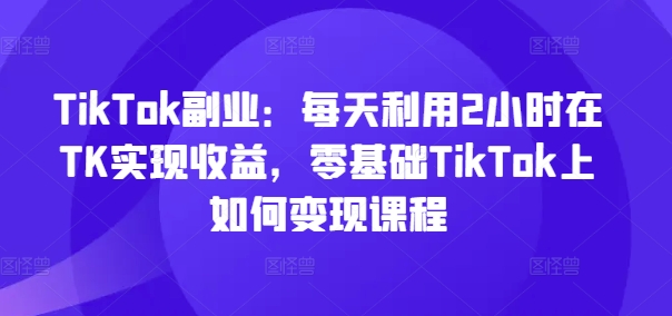 TikTok副业：每天利用2小时在TK实现收益，零基础TikTok上如何变现课程-搞机圈