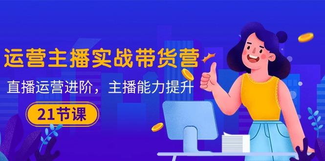 运营主播·实战带货营：直播运营 进阶，主播 能力提升(21节课-搞机圈