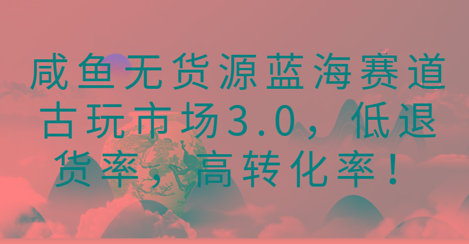 咸鱼无货源蓝海赛道古玩市场3.0，低退货率，高转化率！-搞机圈