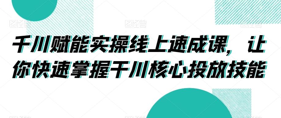 千川赋能实操线上速成课，让你快速掌握干川核心投放技能-搞机圈