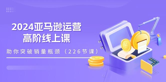 2024亚马逊运营-高阶线上课，助你突破销量瓶颈(228节课-搞机圈
