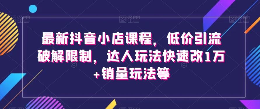 最新抖音小店课程,低价引流破解限制,达人玩法快速改1万+销量玩法等-搞机圈