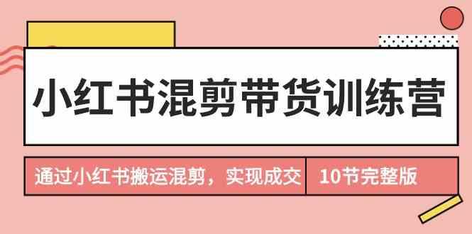 小红书混剪带货训练营，通过小红书搬运混剪实现成交(完结)-搞机圈