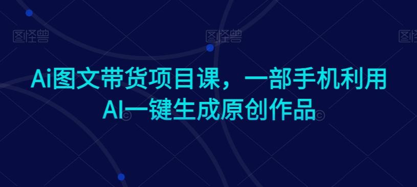 Ai图文带货项目课，一部手机利用AI一键生成原创作品-搞机圈