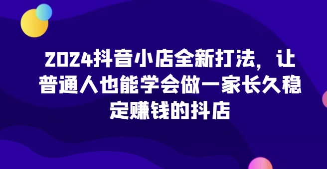 2024抖音小店全新打法，让普通人也能学会做一家长久稳定赚钱的抖店(更新)-搞机圈