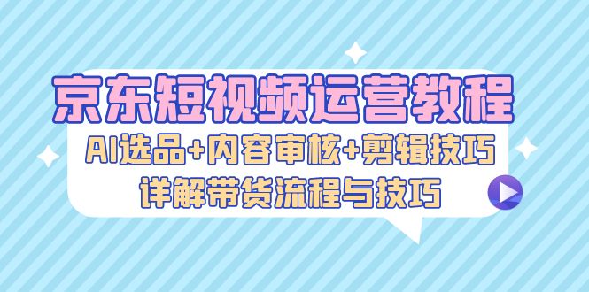 京东短视频运营教程：AI选品+内容审核+剪辑技巧，详解带货流程与技巧-搞机圈
