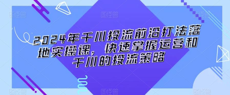 2024年千川投流前沿打法落地实操课，快速掌握运营和千川的投流策略-搞机圈