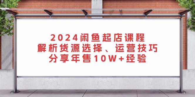 2024闲鱼起店课程：解析货源选择、运营技巧，分享年售10W+经验-搞机圈