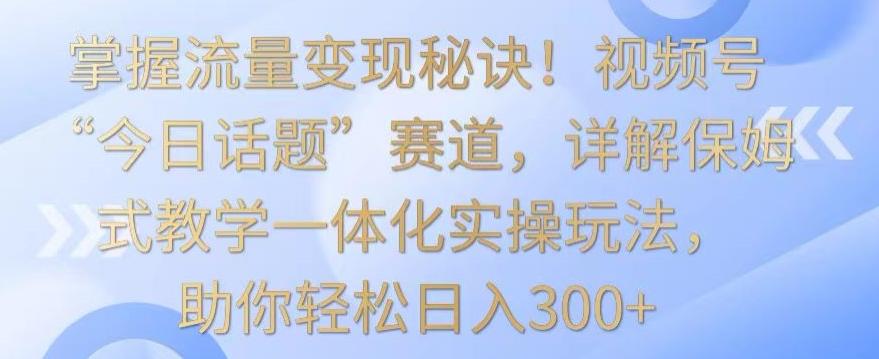 掌握流量变现秘诀！视频号“今日话题”赛道，详解保姆式教学一体化实操玩法，助你轻松日入300+【揭秘】-搞机圈